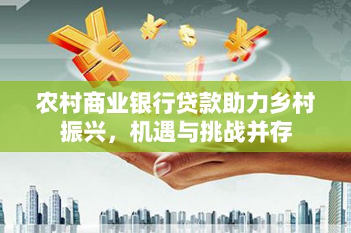 桑植农村商业银行贷款助力乡村振兴，机遇与挑战并存