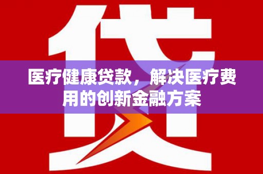 桑植医疗健康贷款，解决医疗费用的创新金融方案