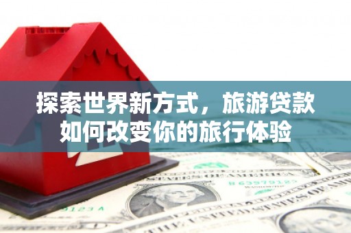 桑植探索世界新方式，旅游贷款如何改变你的旅行体验