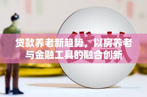 桑植贷款养老新趋势，以房养老与金融工具的融合创新